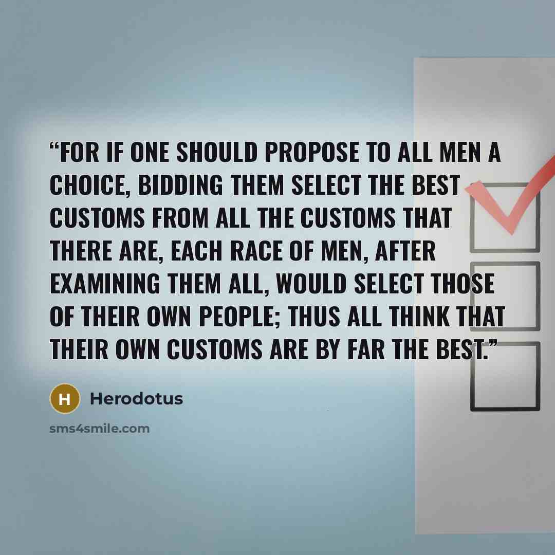 “For if one should propose to all men a choice, bidding them select the best customs from all the customs that there are, each race of men, after examining them all, would select those of their own people; thus all think that their own customs are by far the best.” quote by Herodotus