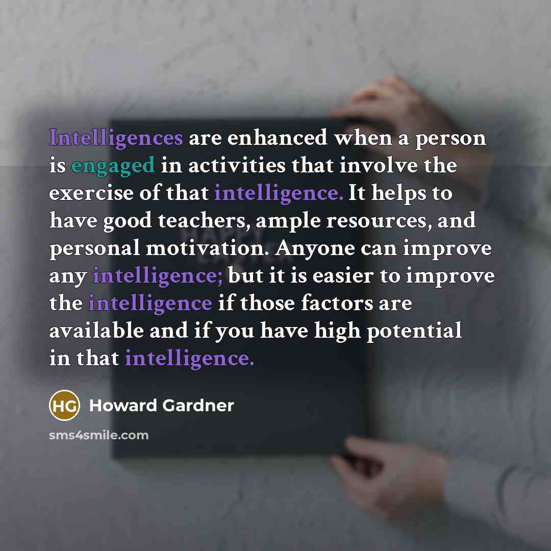 “Intelligences are enhanced when a person is engaged in activities that involve the exercise of that intelligence. It helps to have good teachers, ample resources, and personal motivation. Anyone can improve any intelligence; but it is easier to improve the intelligence if those factors are…” quote by Howard Gardner