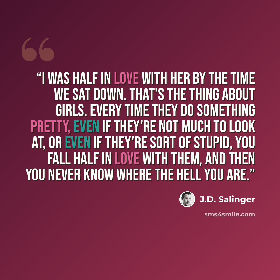 “I was half in love with her by the time we sat down. That’s the thing about girls. Every time they do something pretty, even if they’re not much to look at, or even if they’re sort of stupid, you fall half in love with them, and then you never know where the hell you are.” quote by J.D. Salinger