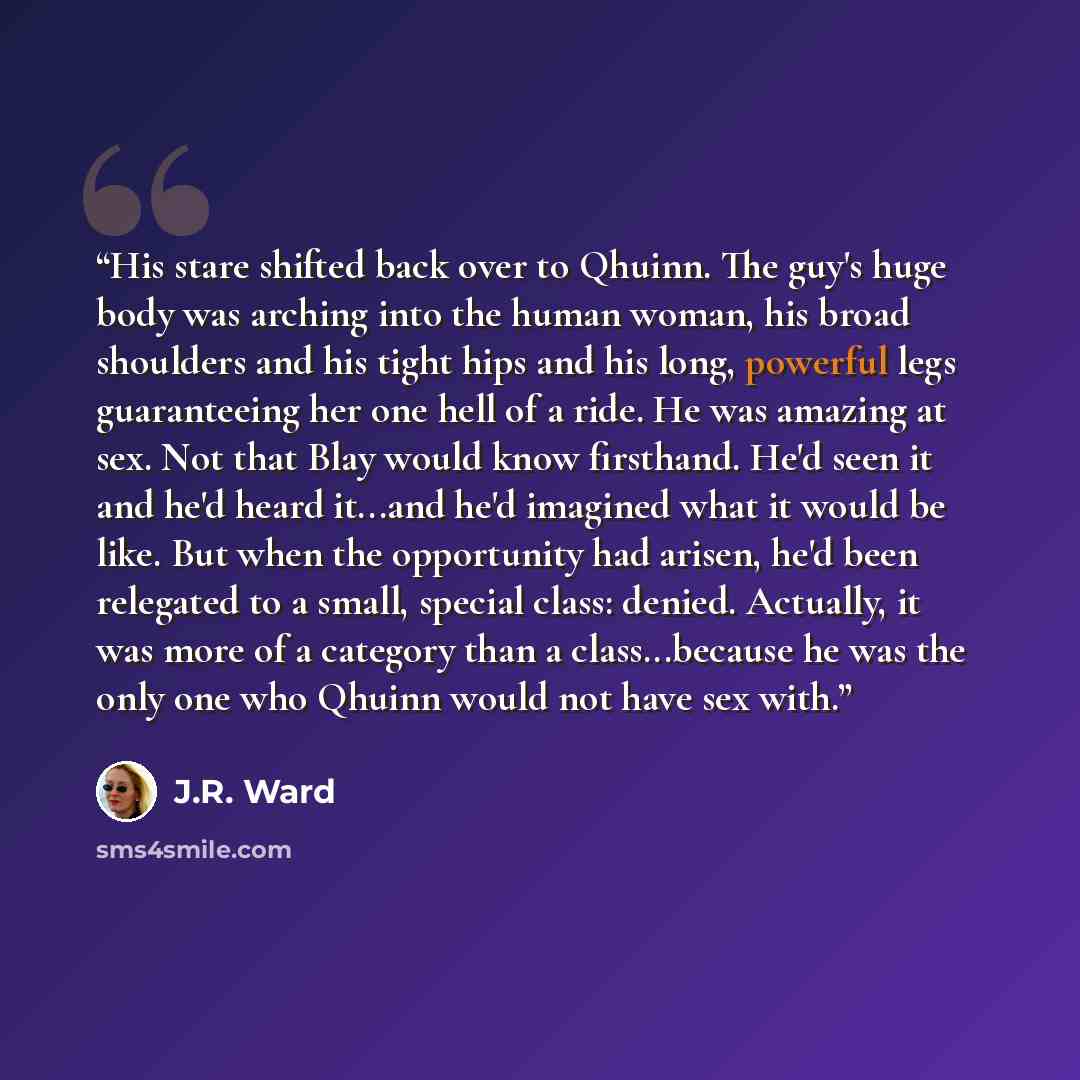 “His stare shifted back over to Qhuinn. The guy's huge body was arching into the human woman, his broad shoulders and his tight hips and his long, powerful legs guaranteeing her one hell of a ride. He was amazing at sex. Not that Blay would know firsthand. He'd seen it and he'd heard it...and he'd…” quote by J.R. Ward