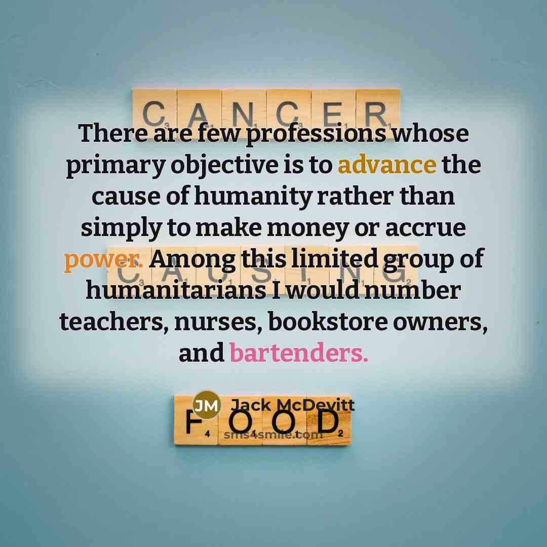 “There are few professions whose primary objective is to advance the cause of humanity rather than simply to make money or accrue power. Among this limited group of humanitarians I would number teachers, nurses, bookstore owners, and bartenders.” quote by Jack McDevitt