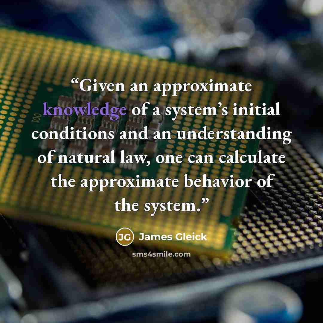 “Given an approximate knowledge of a system’s initial conditions and an understanding of natural law, one can calculate the approximate behavior of the system.” quote by James Gleick