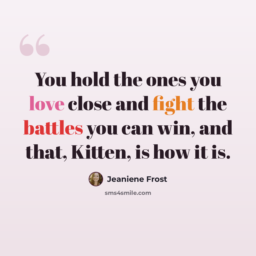 “You hold the ones you love close and fight the battles you can win, and that, Kitten, is how it is.” quote by Jeaniene Frost