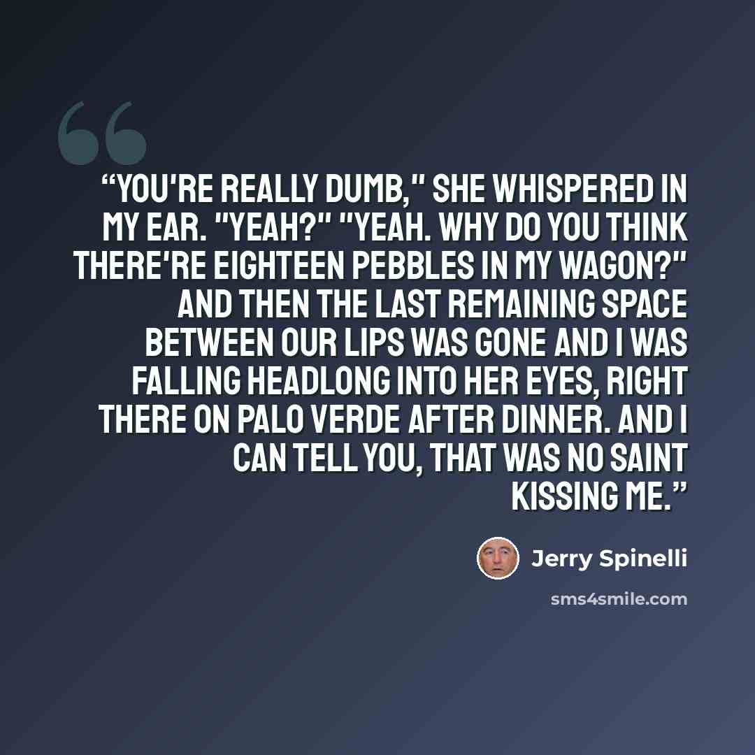 “You're really dumb," she whispered in my ear. "Yeah?" "Yeah. Why do you think there're eighteen pebbles in my wagon?" And then the last remaining space between our lips was gone and I was falling headlong into her eyes, right there on Palo Verde after dinner. And I can tell you, that was no saint…” quote by Jerry Spinelli