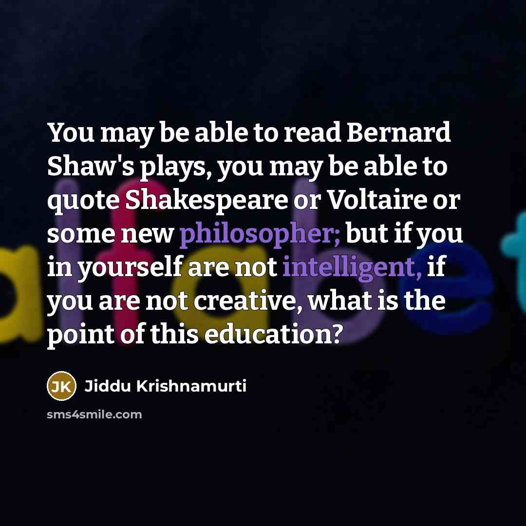“You may be able to read Bernard Shaw's plays, you may be able to quote Shakespeare or Voltaire or some new philosopher; but if you in yourself are not intelligent, if you are not creative, what is the point of this education?” quote by Jiddu Krishnamurti