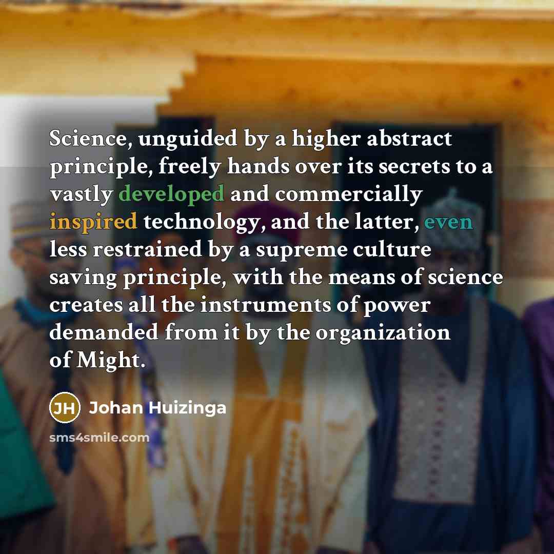 “Science, unguided by a higher abstract principle, freely hands over its secrets to a vastly developed and commercially inspired technology, and the latter, even less restrained by a supreme culture saving principle, with the means of science creates all the instruments of power demanded from it by…” quote by Johan Huizinga