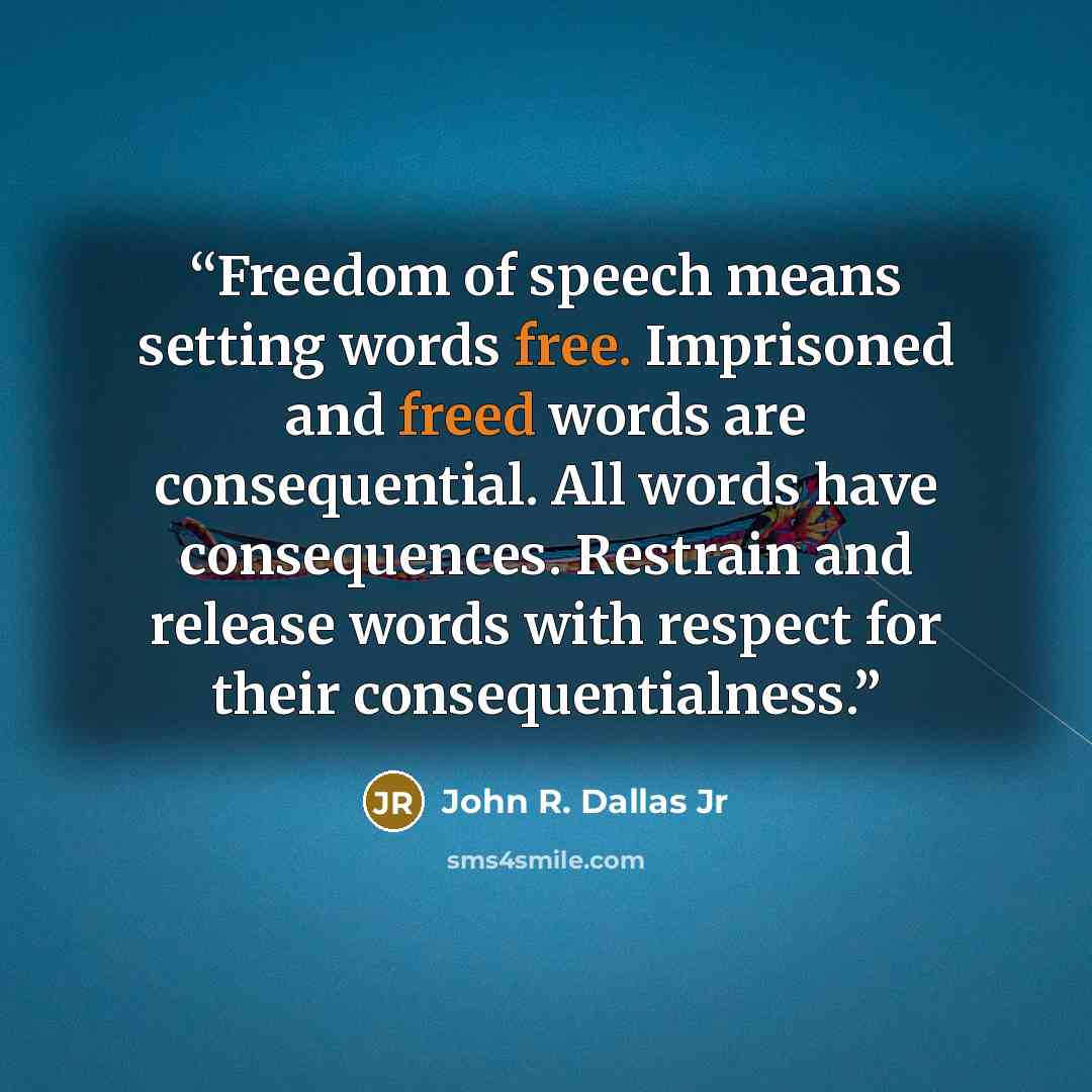 “Freedom of speech means setting words free. Imprisoned and freed words are consequential. All words have consequences. Restrain and release words with respect for their consequentialness.” quote by John R. Dallas Jr