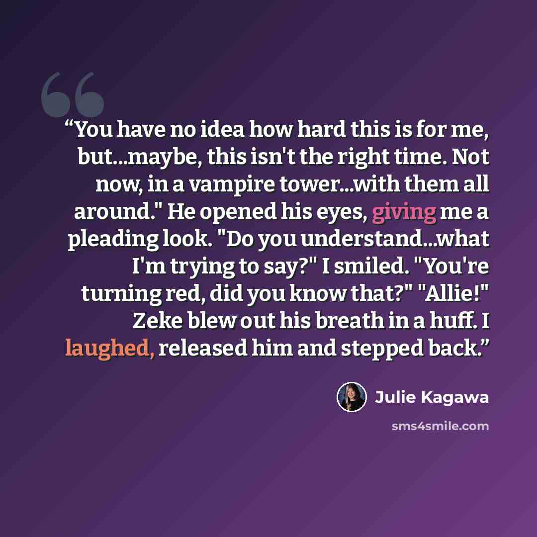 “You have no idea how hard this is for me, but...maybe, this isn't the right time. Not now, in a vampire tower...with them all around." He opened his eyes, giving me a pleading look. "Do you understand...what I'm trying to say?" I smiled. "You're turning red, did you know that?" "Allie!" Zeke blew…” quote by Julie Kagawa