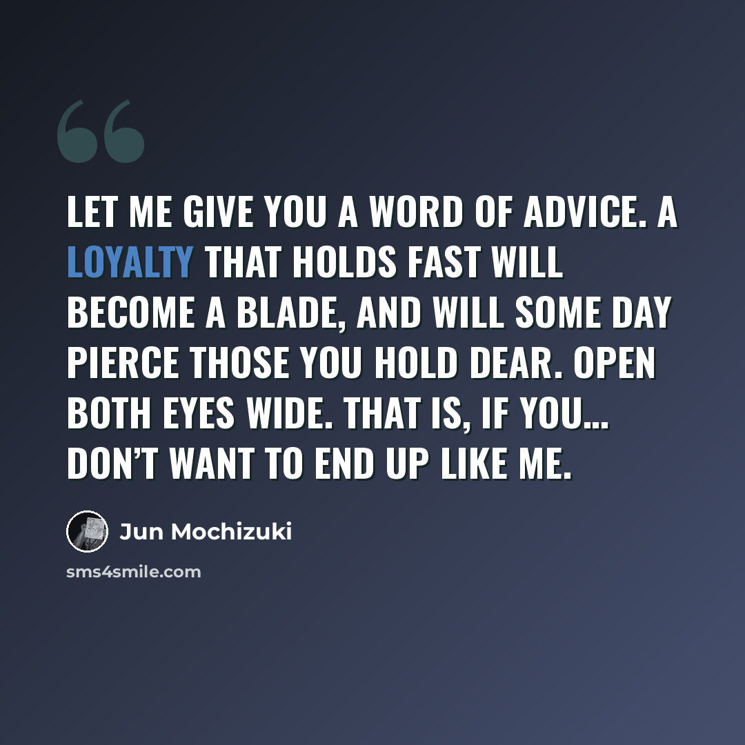 “Let me give you a word of advice. A loyalty that holds fast will become a blade, and will some day pierce those you hold dear. Open both eyes wide. That is, if you… don’t want to end up like me.” quote by Jun Mochizuki