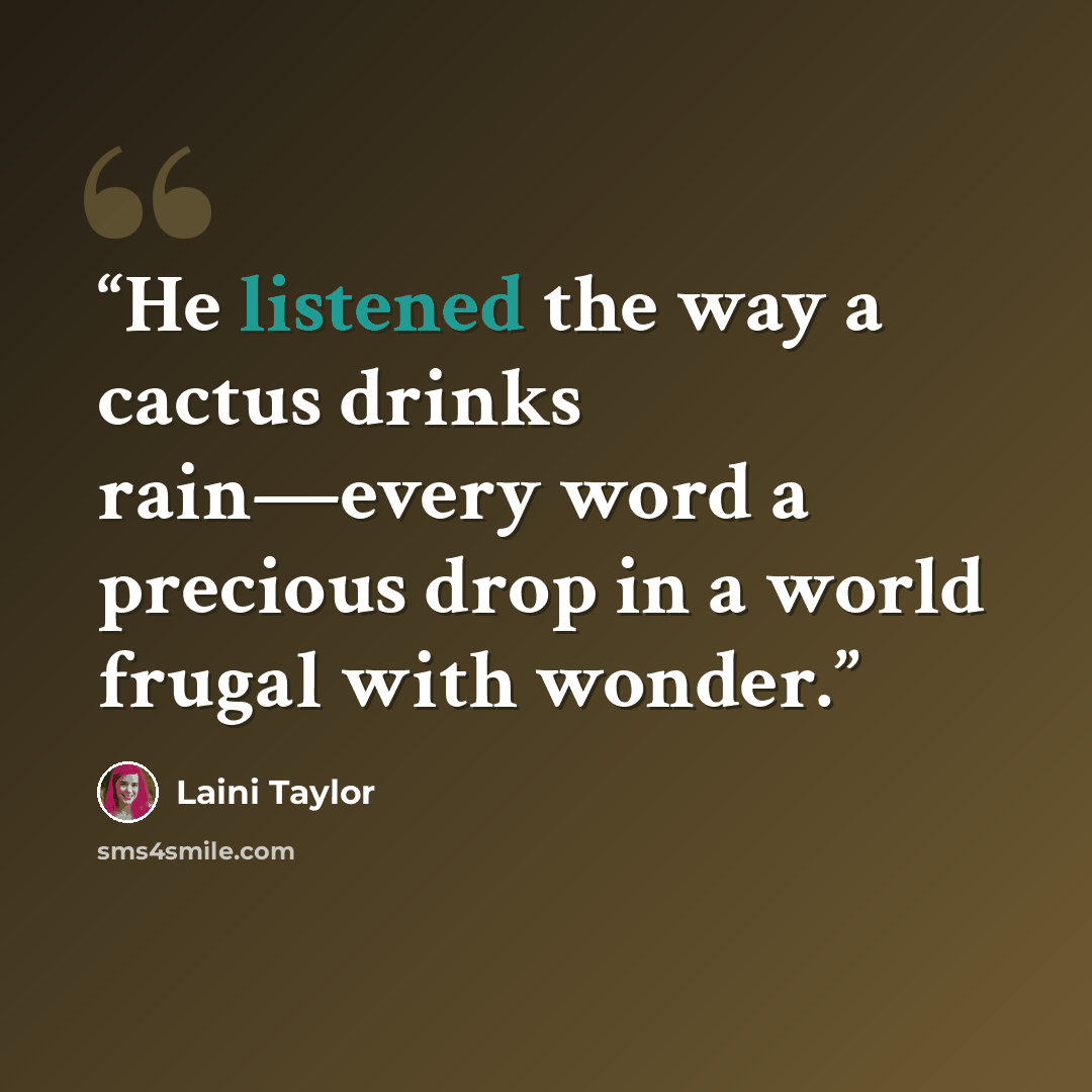 “He listened the way a cactus drinks rain—every word a precious drop in a world frugal with wonder.” quote by Laini Taylor