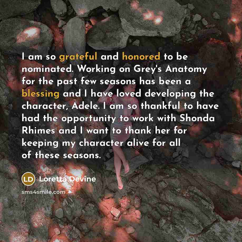 “I am so grateful and honored to be nominated. Working on Grey's Anatomy for the past few seasons has been a blessing and I have loved developing the character, Adele. I am so thankful to have had the opportunity to work with Shonda Rhimes and I want to thank her for keeping my character alive for…” quote by Loretta Devine