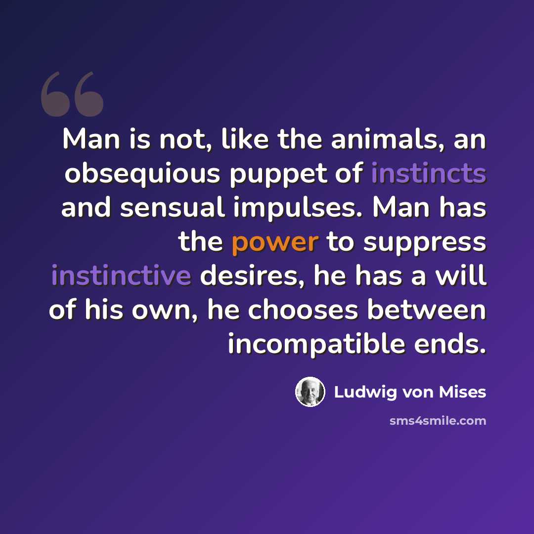 “Man is not, like the animals, an obsequious puppet of instincts and sensual impulses. Man has the power to suppress instinctive desires, he has a will of his own, he chooses between incompatible ends.” quote by Ludwig von Mises