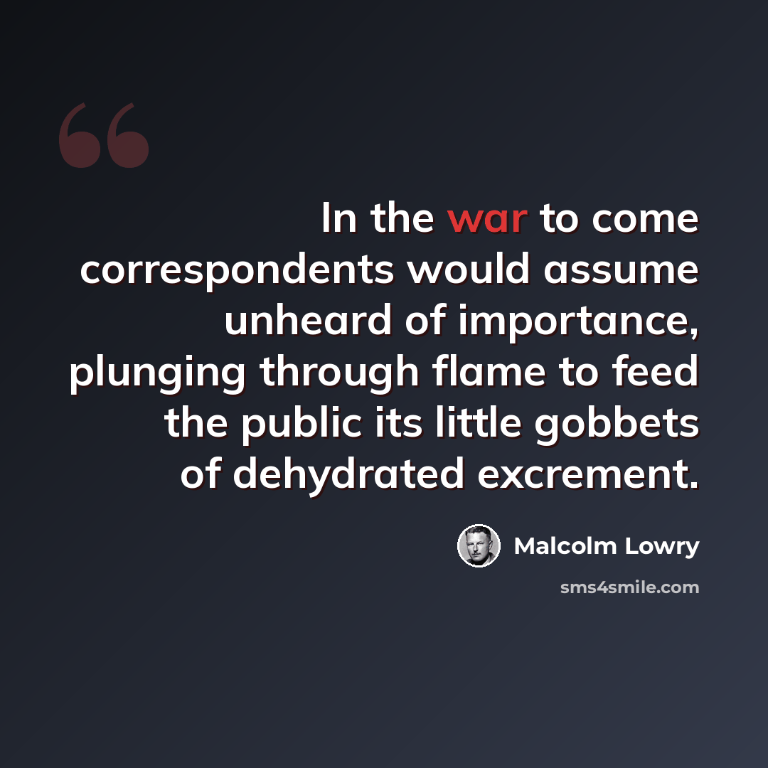“In the war to come correspondents would assume unheard of importance, plunging through flame to feed the public its little gobbets of dehydrated excrement.” quote by Malcolm Lowry