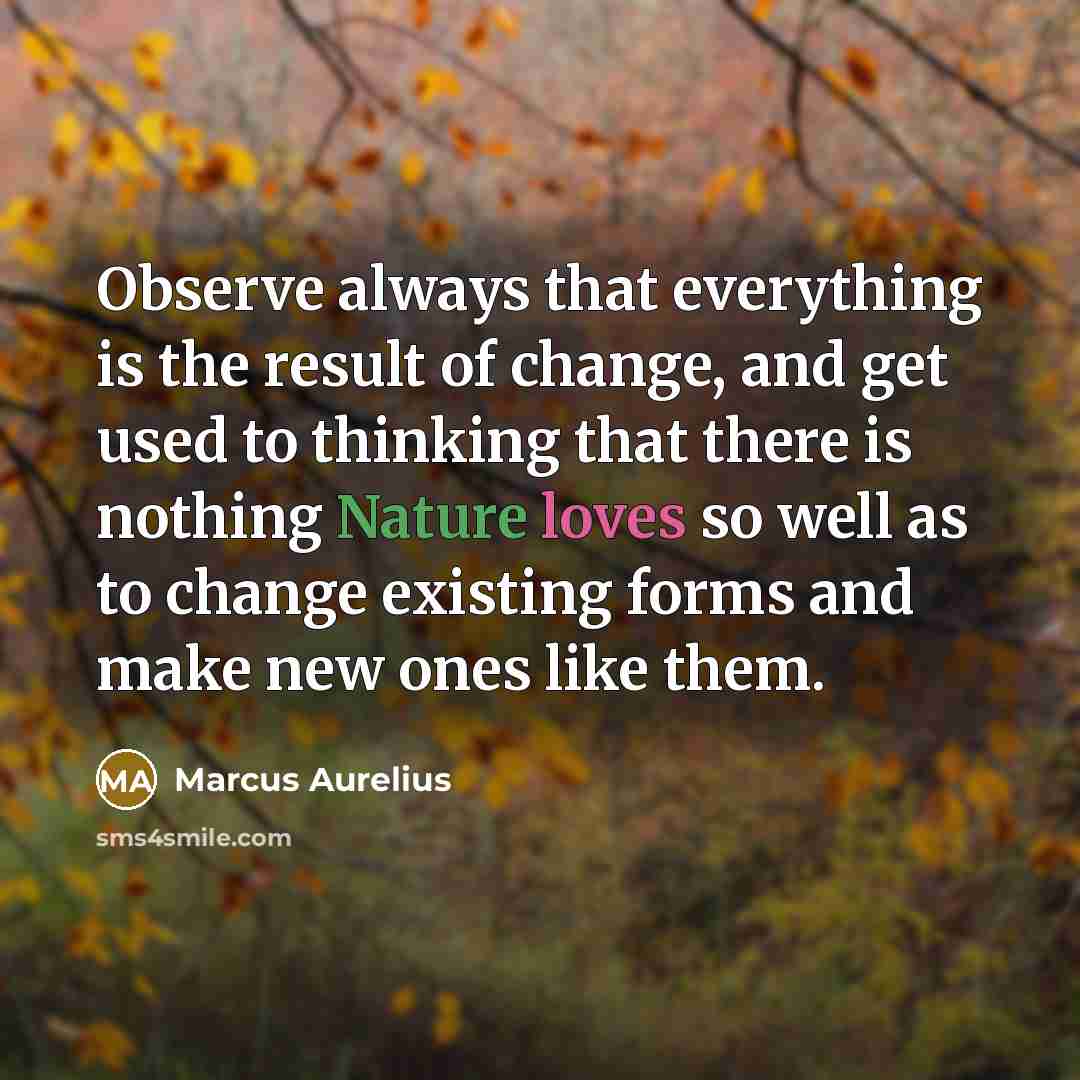 “Observe always that everything is the result of change, and get used to thinking that there is nothing Nature loves so well as to change existing forms and make new ones like them.” quote by Marcus Aurelius