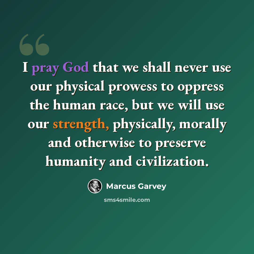 “I pray God that we shall never use our physical prowess to oppress the human race, but we will use our strength, physically, morally and otherwise to preserve humanity and civilization.” quote by Marcus Garvey