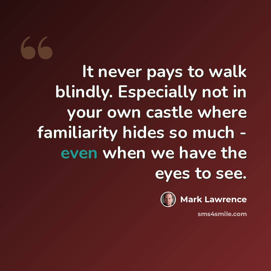 “It never pays to walk blindly. Especially not in your own castle where familiarity hides so much - even when we have the eyes to see.” quote by Mark Lawrence