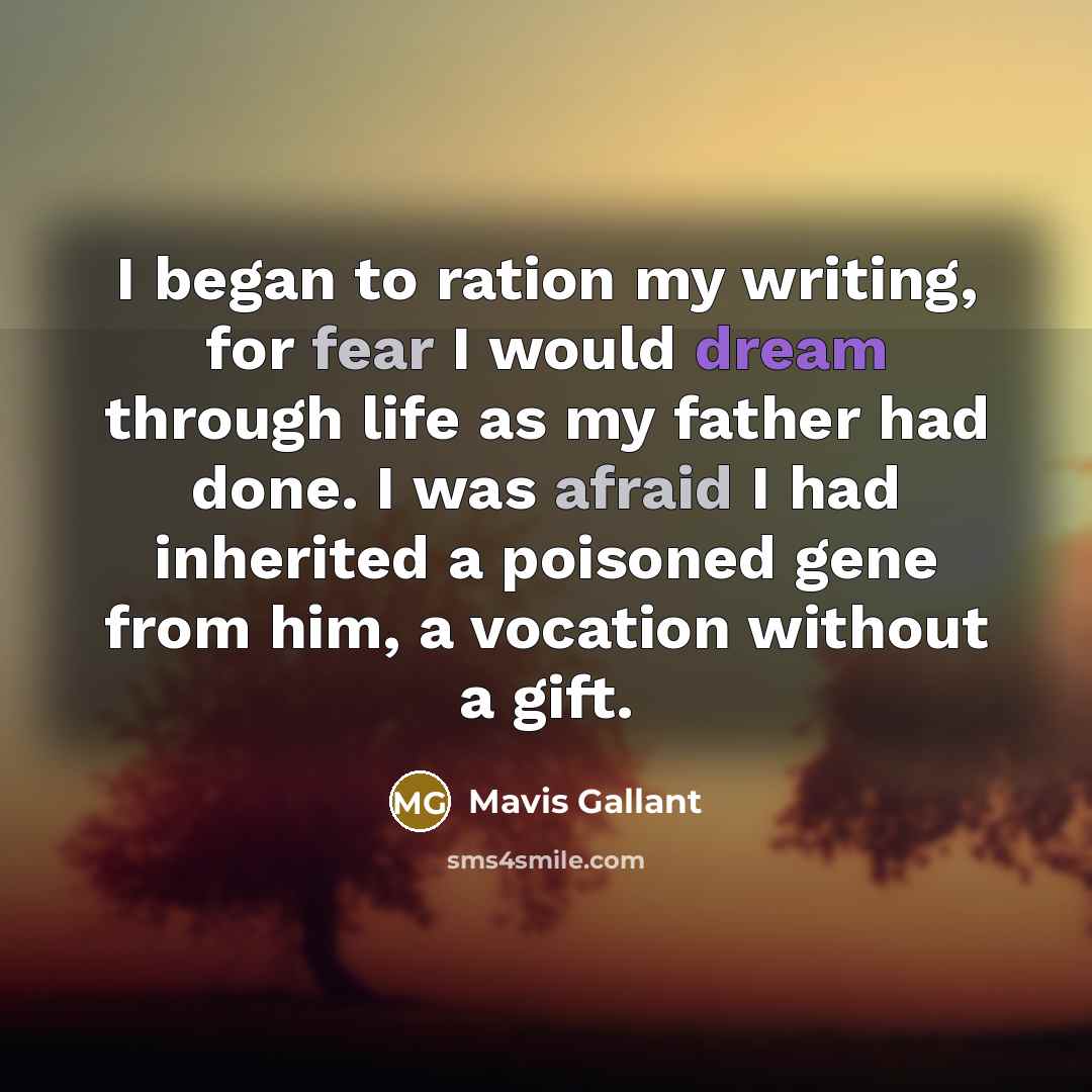 “I began to ration my writing, for fear I would dream through life as my father had done. I was afraid I had inherited a poisoned gene from him, a vocation without a gift.” quote by Mavis Gallant