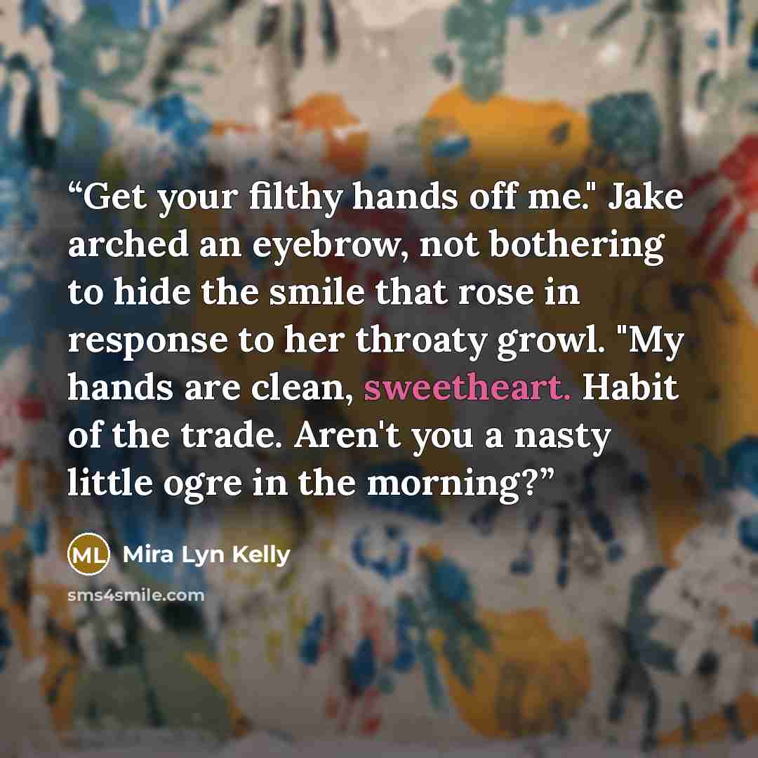 “Get your filthy hands off me." Jake arched an eyebrow, not bothering to hide the smile that rose in response to her throaty growl. "My hands are clean, sweetheart. Habit of the trade. Aren't you a nasty little ogre in the morning?” quote by mira lyn kelly