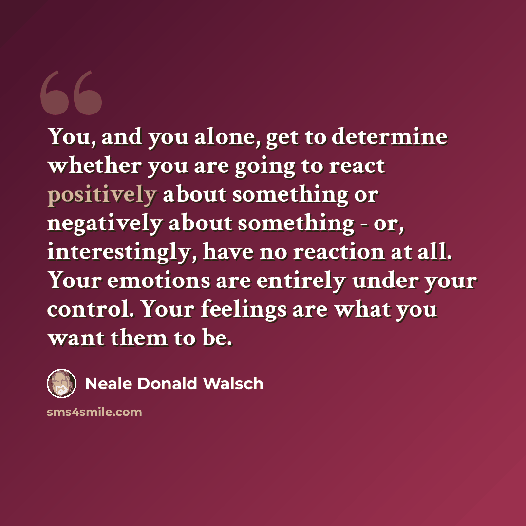 “You, and you alone, get to determine whether you are going to react positively about something or negatively about something - or, interestingly, have no reaction at all. Your emotions are entirely under your control. Your feelings are what you want them to be.” quote by Neale Donald Walsch