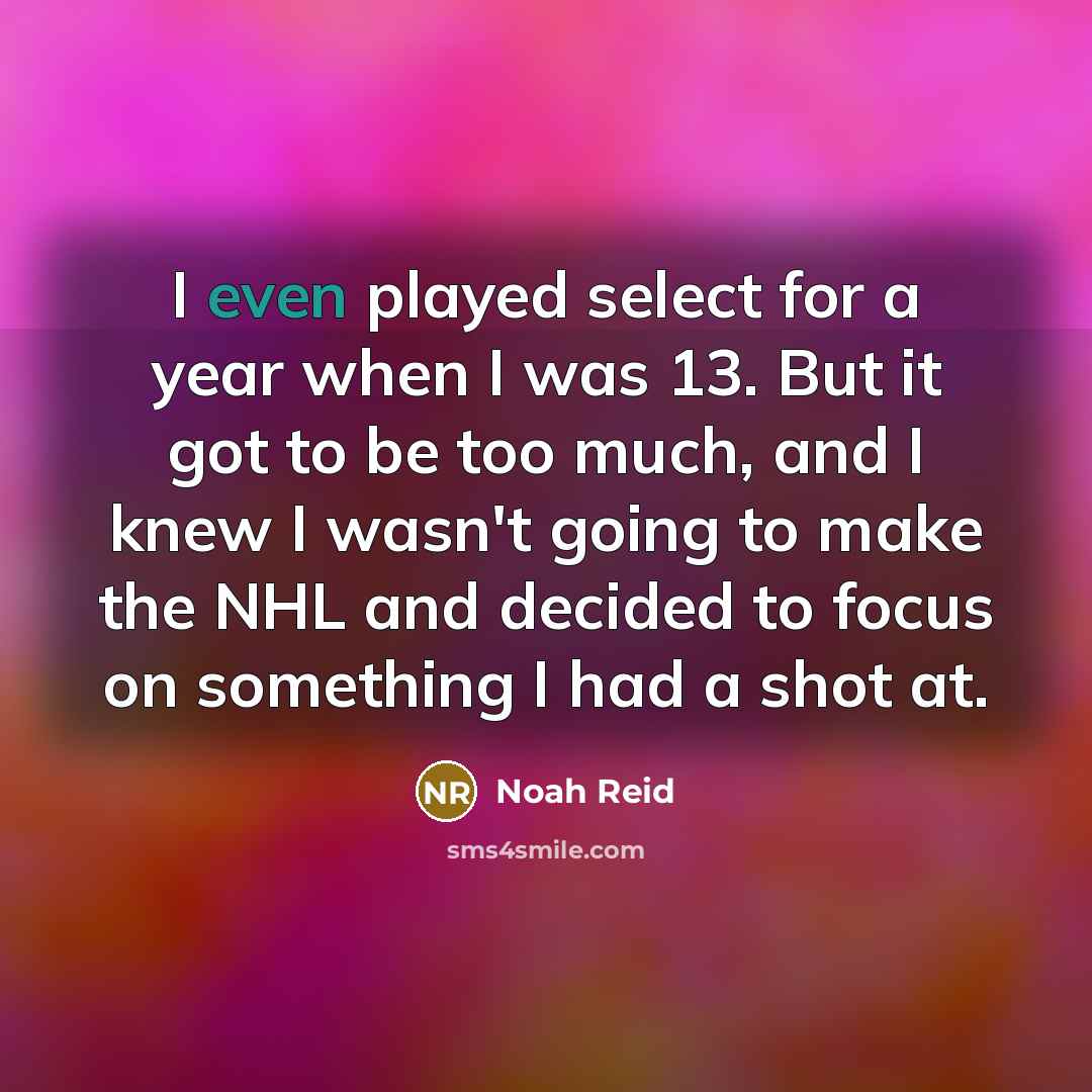 “I even played select for a year when I was 13. But it got to be too much, and I knew I wasn't going to make the NHL and decided to focus on something I had a shot at.” quote by Noah Reid