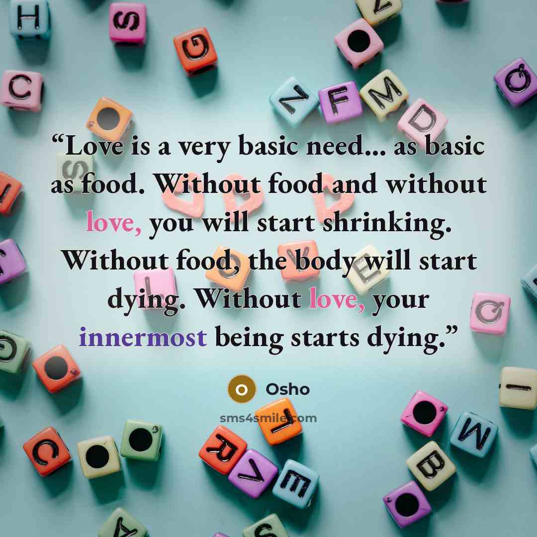 “Love is a very basic need... as basic as food. Without food and without love, you will start shrinking. Without food, the body will start dying. Without love, your innermost being starts dying.” quote by Osho