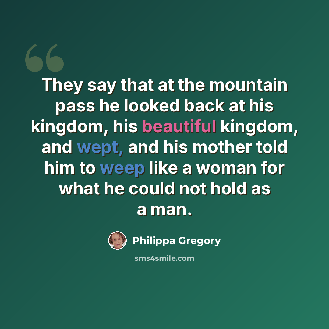 “They say that at the mountain pass he looked back at his kingdom, his beautiful kingdom, and wept, and his mother told him to weep like a woman for what he could not hold as a man.” quote by Philippa Gregory