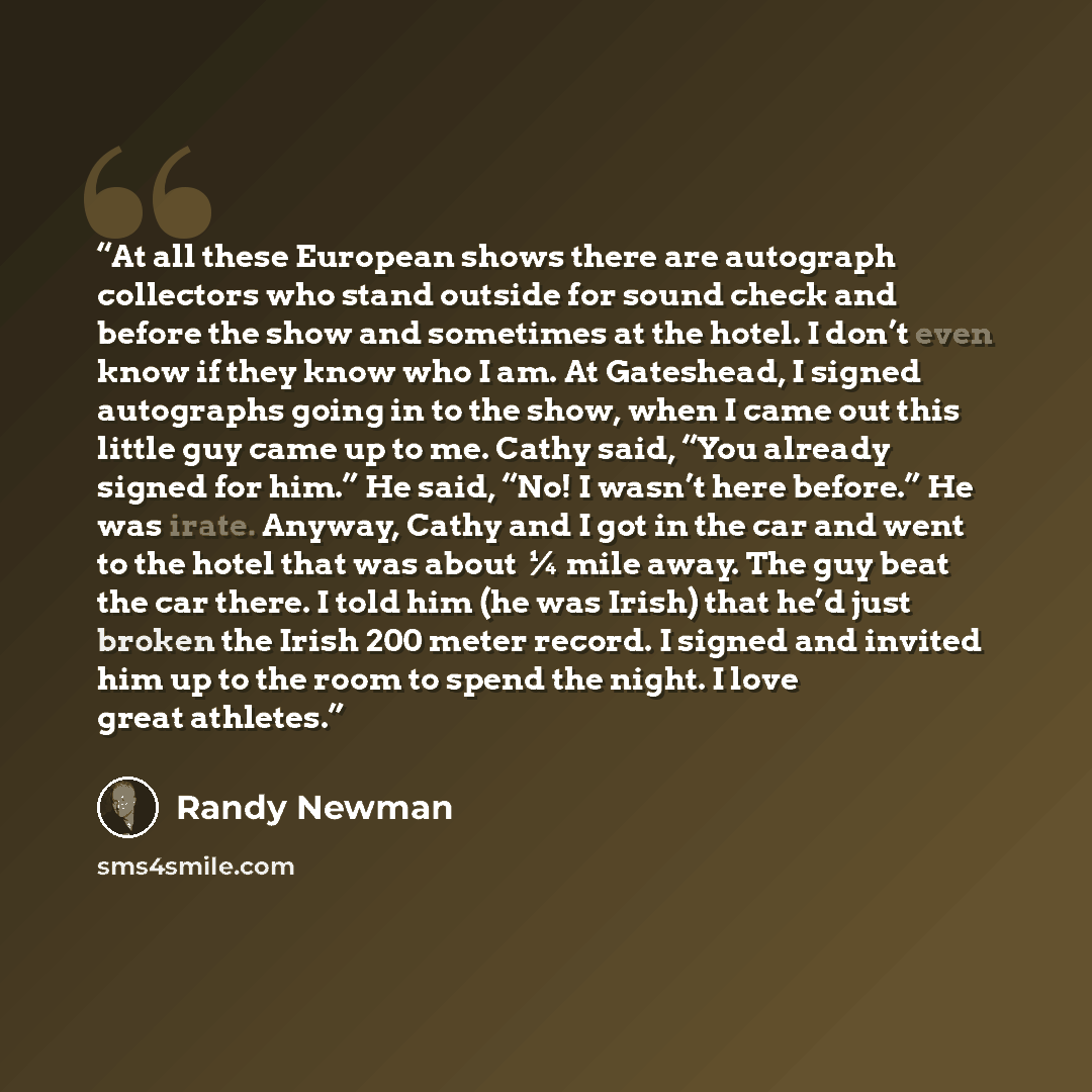 “At all these European shows there are autograph collectors who stand outside for sound check and before the show and sometimes at the hotel. I don’t even know if they know who I am. At Gateshead, I signed autographs going in to the show, when I came out this little guy came up to me. Cathy said…” quote by Randy Newman