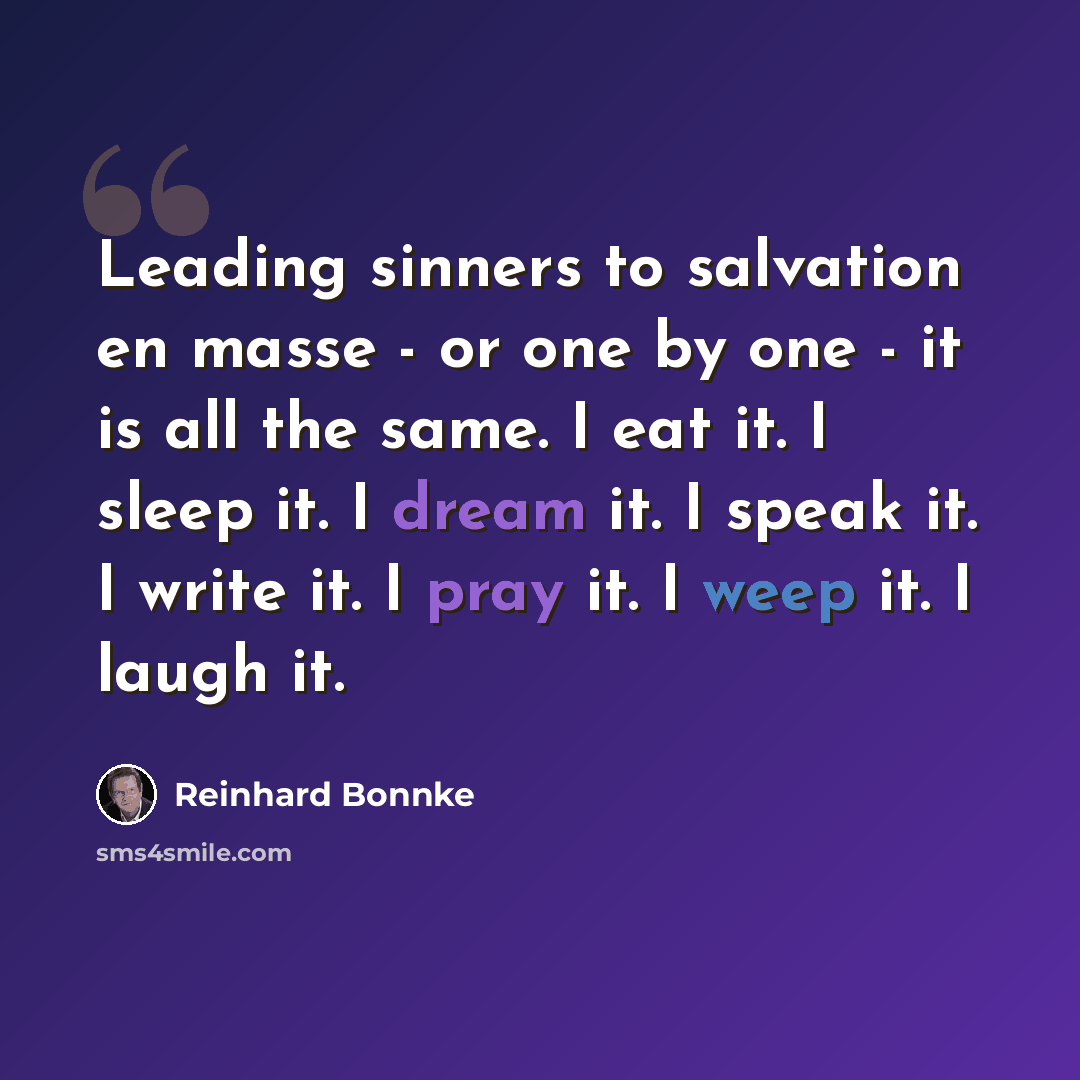 “Leading sinners to salvation en masse - or one by one - it is all the same. I eat it. I sleep it. I dream it. I speak it. I write it. I pray it. I weep it. I laugh it.” quote by Reinhard Bonnke