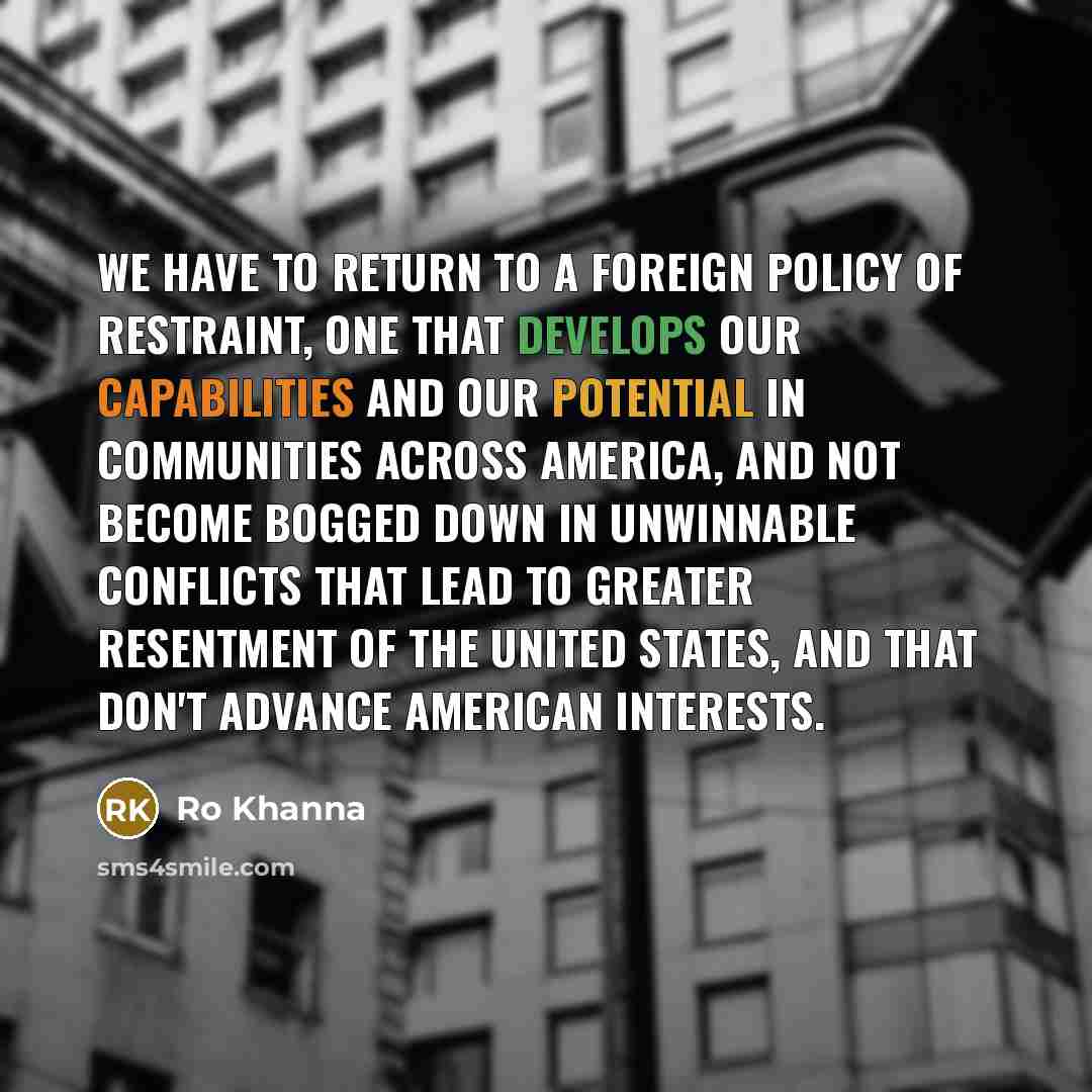“We have to return to a foreign policy of restraint, one that develops our capabilities and our potential in communities across America, and not become bogged down in unwinnable conflicts that lead to greater resentment of the United States, and that don't advance American interests.” quote by Ro Khanna
