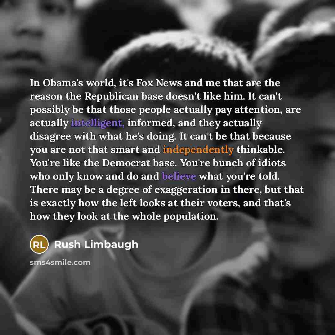 “In Obama's world, it's Fox News and me that are the reason the Republican base doesn't like him. It can't possibly be that those people actually pay attention, are actually intelligent, informed, and they actually disagree with what he's doing. It can't be that because you are not that smart and…” quote by Rush Limbaugh