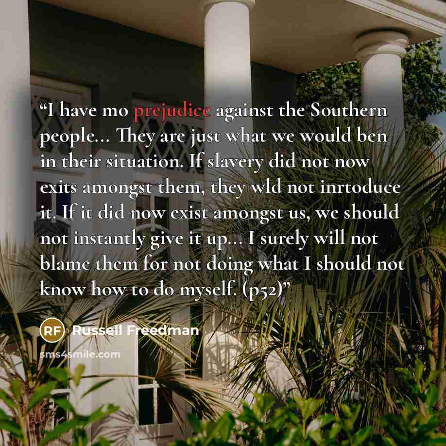 “I have mo prejudice against the Southern people... They are just what we would ben in their situation. If slavery did not now exits amongst them, they wld not inrtoduce it. If it did now exist amongst us, we should not instantly give it up... I surely will not blame them for not doing what I…” quote by Russell Freedman