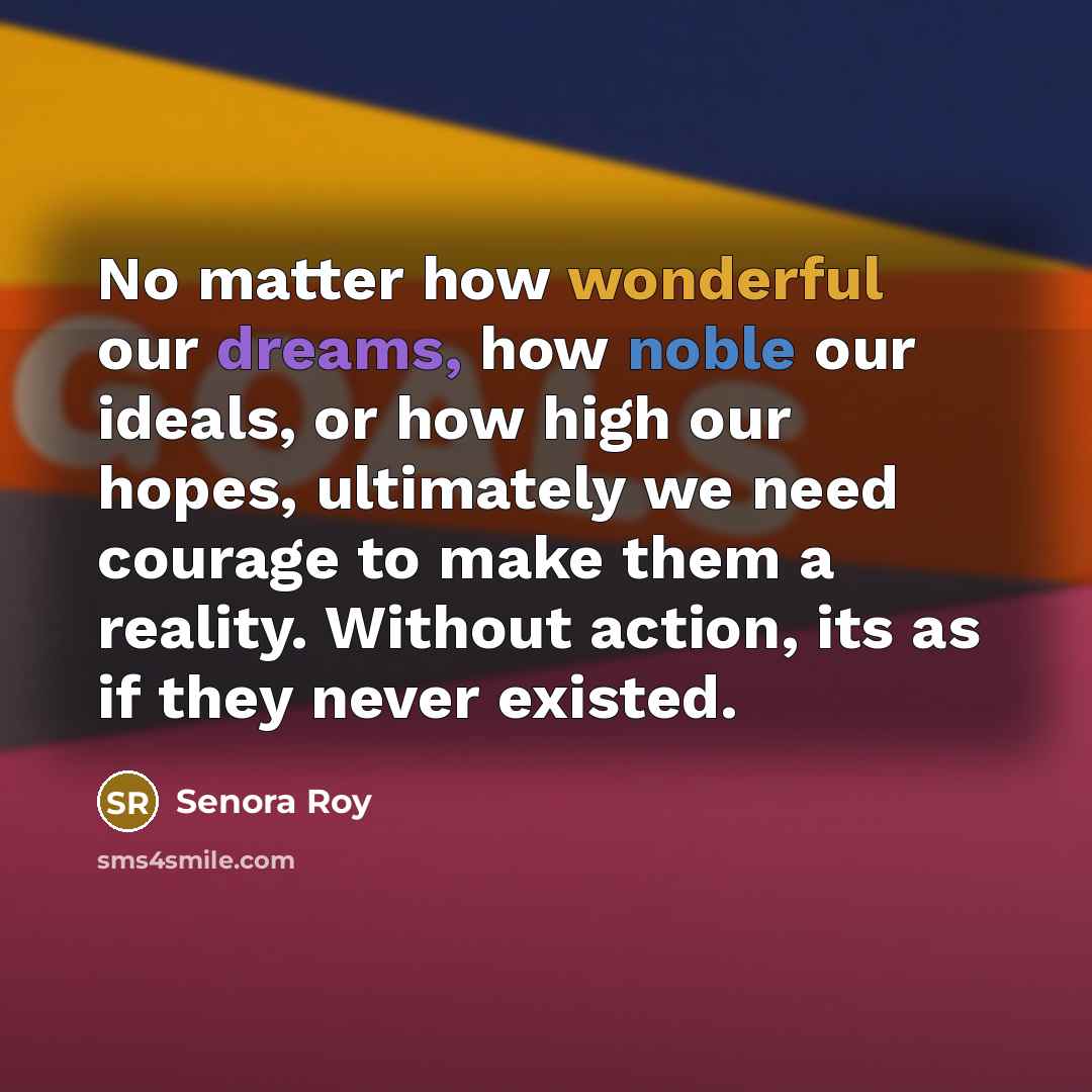 “No matter how wonderful our dreams, how noble our ideals, or how high our hopes, ultimately we need courage to make them a reality. Without action, its as if they never existed.” quote by Senora Roy