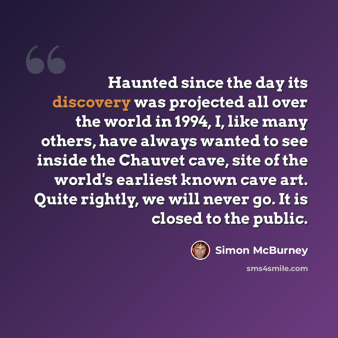 “Haunted since the day its discovery was projected all over the world in 1994, I, like many others, have always wanted to see inside the Chauvet cave, site of the world's earliest known cave art. Quite rightly, we will never go. It is closed to the public.” quote by Simon McBurney