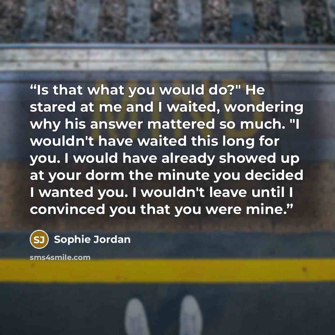 “Is that what you would do?" He stared at me and I waited, wondering why his answer mattered so much. "I wouldn't have waited this long for you. I would have already showed up at your dorm the minute you decided I wanted you. I wouldn't leave until I convinced you that you were mine.” quote by Sophie Jordan