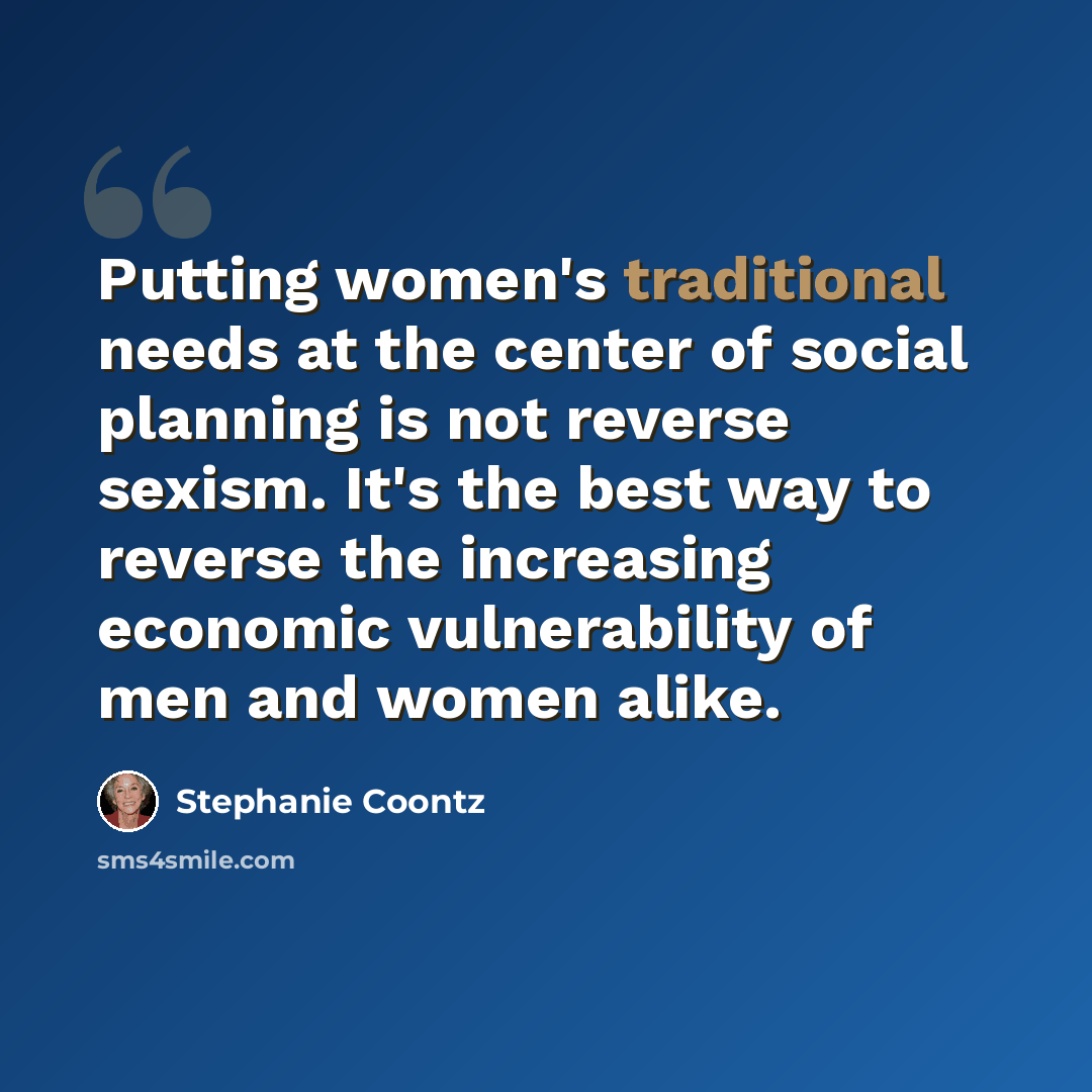 “Putting women's traditional needs at the center of social planning is not reverse sexism. It's the best way to reverse the increasing economic vulnerability of men and women alike.” quote by Stephanie Coontz