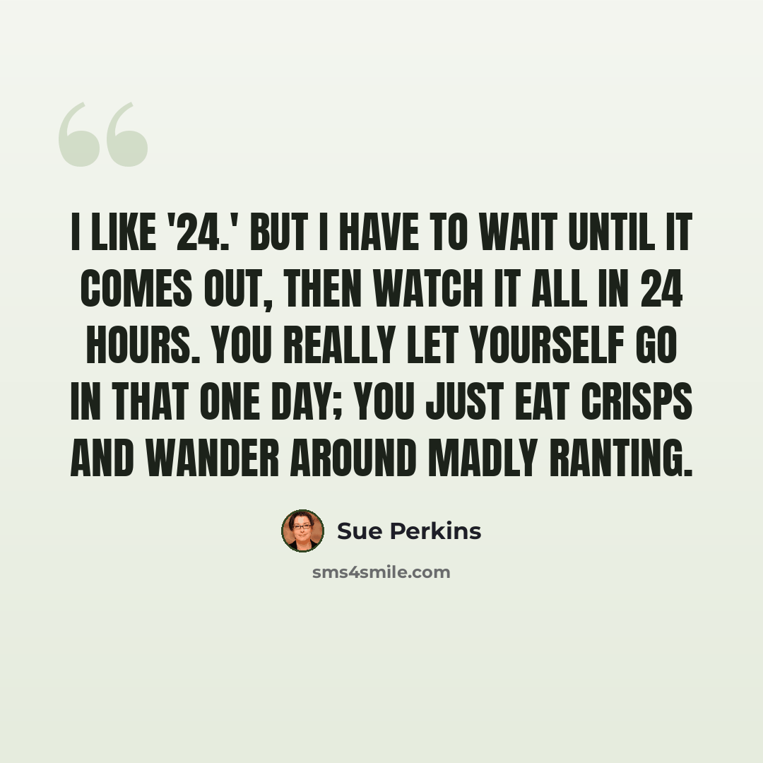 “I like '24.' But I have to wait until it comes out, then watch it all in 24 hours. You really let yourself go in that one day; you just eat crisps and wander around madly ranting.” quote by Sue Perkins
