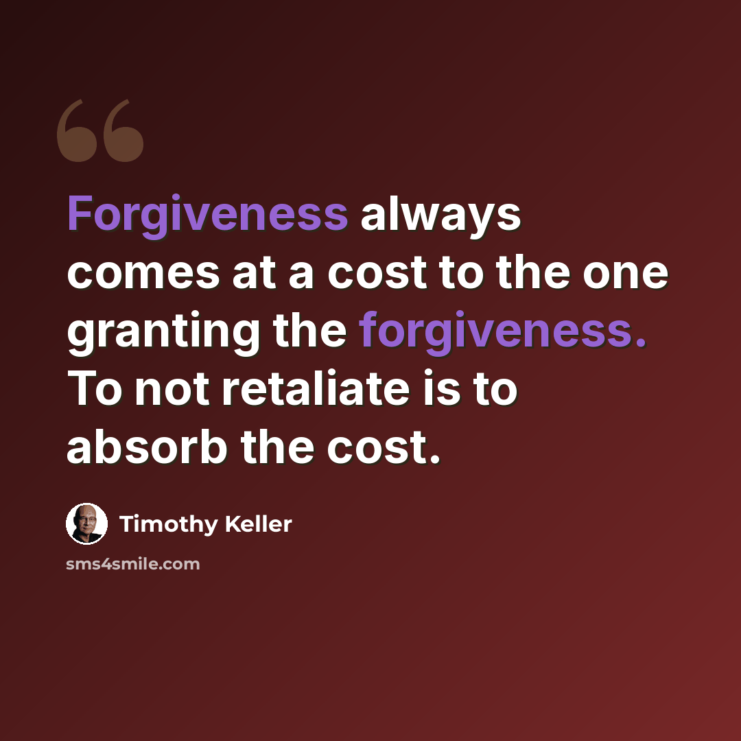 “Forgiveness always comes at a cost to the one granting the forgiveness. To not retaliate is to absorb the cost.” quote by Timothy Keller
