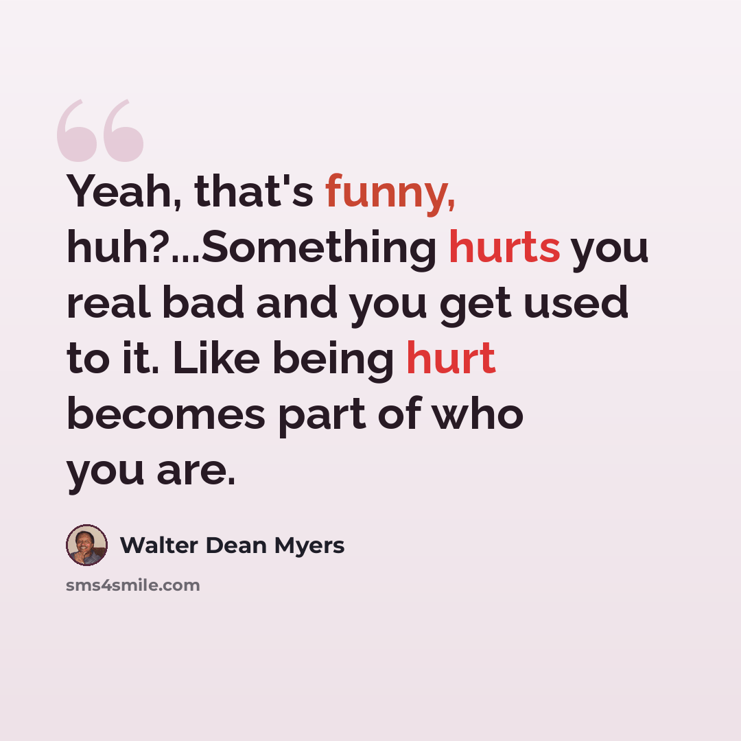 “Yeah, that's funny, huh?...Something hurts you real bad and you get used to it. Like being hurt becomes part of who you are.” quote by Walter Dean Myers