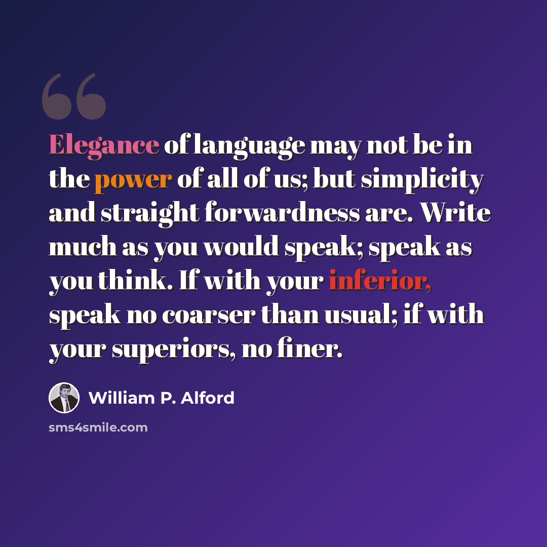 “Elegance of language may not be in the power of all of us; but simplicity and straight forwardness are. Write much as you would speak; speak as you think. If with your inferior, speak no coarser than usual; if with your superiors, no finer.” quote by William P. Alford