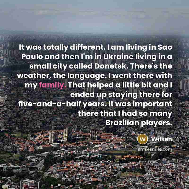 “It was totally different. I am living in Sao Paulo and then I'm in Ukraine living in a small city called Donetsk. There's the weather, the language. I went there with my family. That helped a little bit and I ended up staying there for five-and-a-half years. It was important there that I had so…” quote by Willian