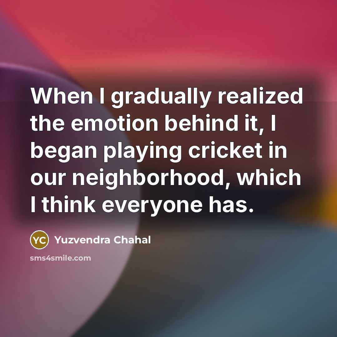“When I gradually realized the emotion behind it, I began playing cricket in our neighborhood, which I think everyone has.” quote by Yuzvendra Chahal