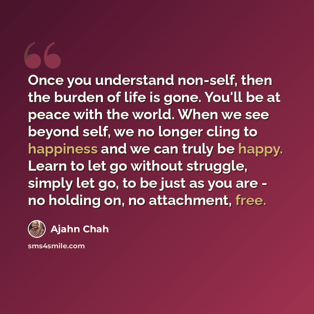 “Once you understand non-self, then the burden of life is gone. You'll be at peace with the world. When we see beyond self, we no longer cling to happiness and we can truly be happy. Learn to let go without struggle, simply let go, to be just as you are - no holding on, no attachment, free.” quote by Ajahn Chah