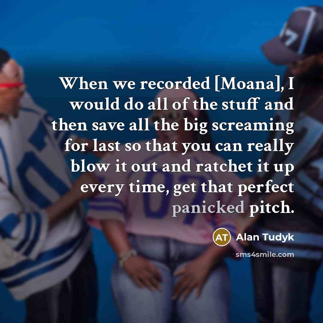 “When we recorded [Moana], I would do all of the stuff and then save all the big screaming for last so that you can really blow it out and ratchet it up every time, get that perfect panicked pitch.” quote by Alan Tudyk