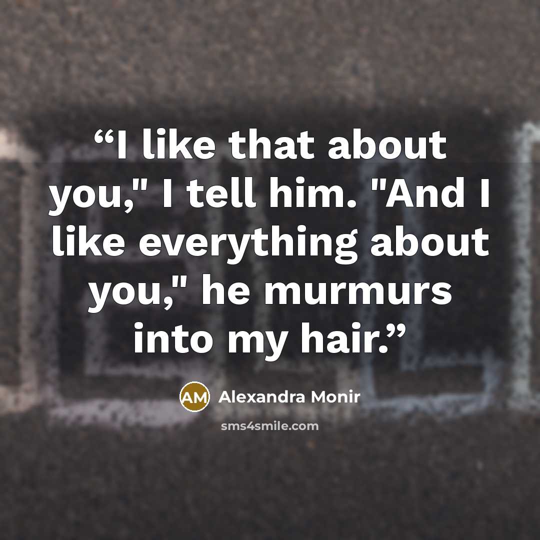 “I like that about you," I tell him. "And I like everything about you," he murmurs into my hair.” quote by Alexandra Monir