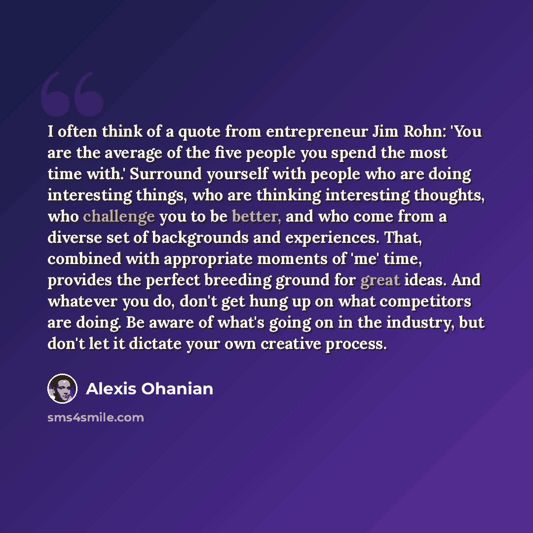 “I often think of a quote from entrepreneur Jim Rohn: 'You are the average of the five people you spend the most time with.' Surround yourself with people who are doing interesting things, who are thinking interesting thoughts, who challenge you to be better, and who come from a diverse set of…” quote by Alexis Ohanian