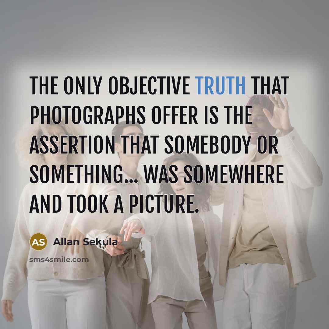 “The only objective truth that photographs offer is the assertion that somebody or something... was somewhere and took a picture.” quote by Allan Sekula