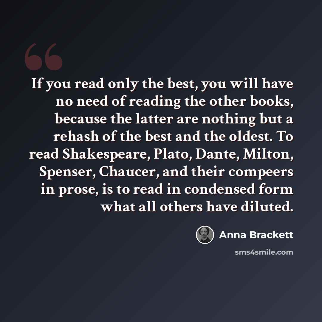 “If you read only the best, you will have no need of reading the other books, because the latter are nothing but a rehash of the best and the oldest. To read Shakespeare, Plato, Dante, Milton, Spenser, Chaucer, and their compeers in prose, is to read in condensed form what all others have diluted.” quote by Anna Brackett