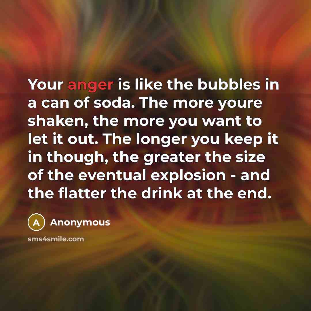 “Your anger is like the bubbles in a can of soda. The more youre shaken, the more you want to let it out. The longer you keep it in though, the greater the size of the eventual explosion - and the flatter the drink at the end.” quote by Anonymous