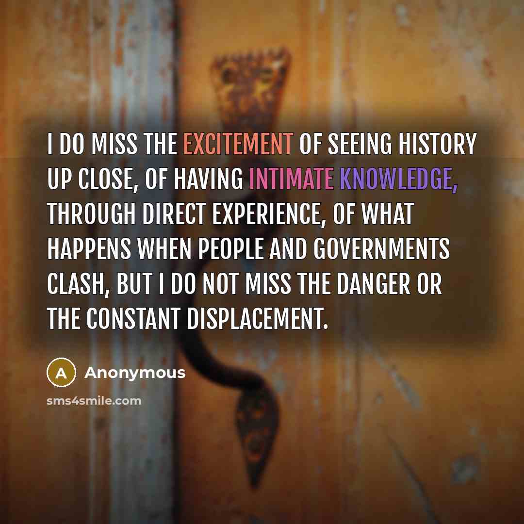 “I do miss the excitement of seeing history up close, of having intimate knowledge, through direct experience, of what happens when people and governments clash, but I do not miss the danger or the constant displacement.” quote by Anonymous