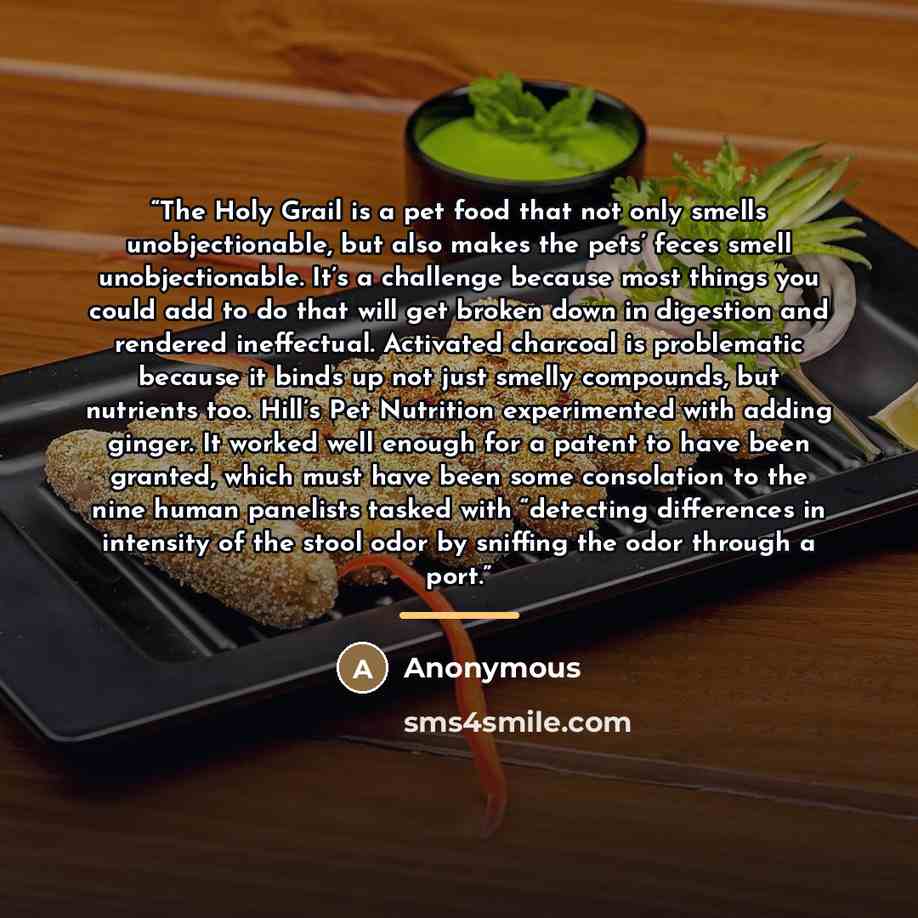 “The Holy Grail is a pet food that not only smells unobjectionable, but also makes the pets’ feces smell unobjectionable. It’s a challenge because most things you could add to do that will get broken down in digestion and rendered ineffectual. Activated charcoal is problematic because it binds up…” quote by Anonymous